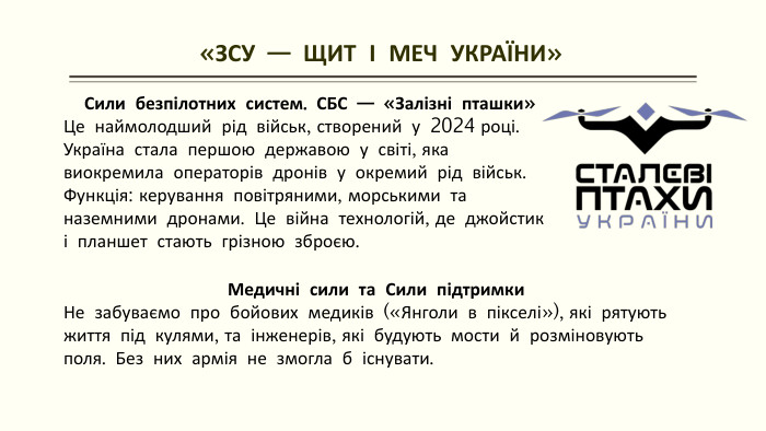  «ЗСУ — ЩИТ І МЕЧ УКРАЇНИ»Сили безпілотних систем. СБС — «Залізні пташки»Це наймолодший рід військ, створений у 2024 році. Україна стала першою державою у світі, яка виокремила операторів дронів у окремий рід військ. Функція: керування повітряними, морськими та наземними дронами. Це війна технологій, де джойстик і планшет стають грізною зброєю. Медичні сили та Сили підтримки. Не забуваємо про бойових медиків («Янголи в пікселі»), які рятують життя під кулями, та інженерів, які будують мости й розміновують поля. Без них армія не змогла б існувати.