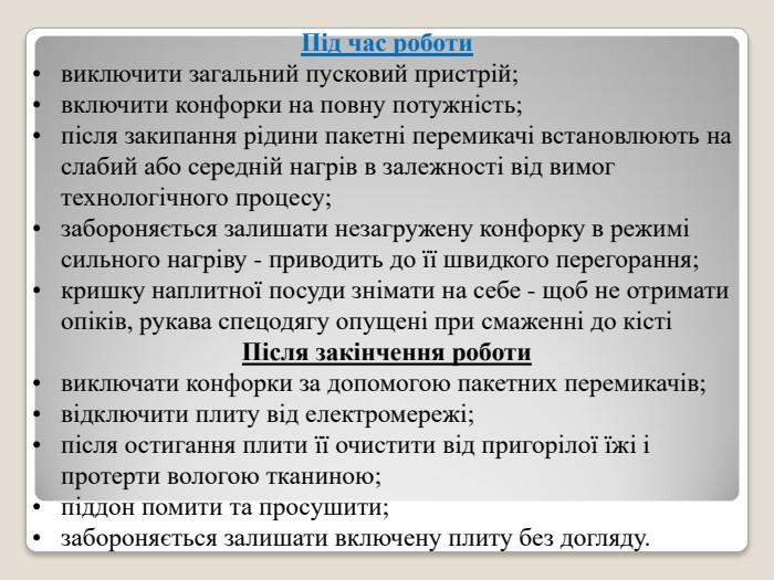 Під час роботи виключити загальний пусковий пристрій; включити конфорки на повну потужність; після закипання рідини пакетні перемикачі встановлюють на слабий або середній нагрів в залежності від вимог технологічного процесу; забороняється залишати незагружену конфорку в режимі сильного нагріву - приводить до її швидкого перегорання; кришку наплитної посуди знімати на себе - щоб не отримати опіків, рукава спецодягу опущені при смаженні до кісті Після закінчення роботи виключати конфорки за допомогою пакетних перемикачів; відключити плиту від електромережі; після остигання плити її очистити від пригорілої їжі і протерти вологою тканиною; піддон помити та просушити; забороняється залишати включену плиту без догляду. 