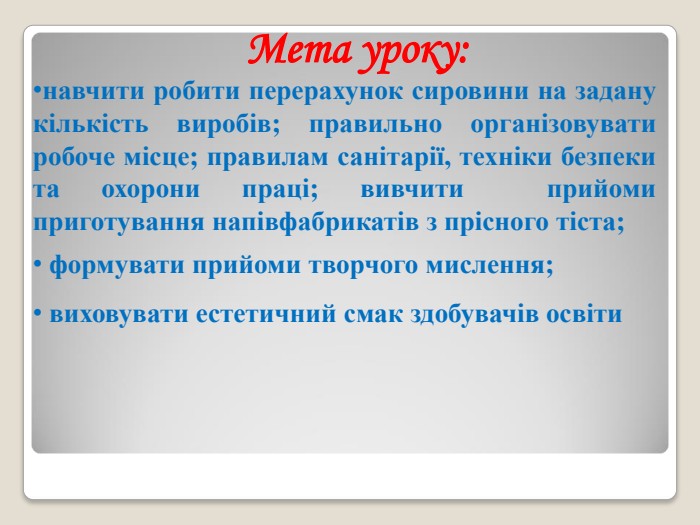 Мета уроку: навчити робити перерахунок сировини на задану кількість виробів; правильно організовувати робоче місце; правилам санітарії, техніки безпеки та охорони праці; вивчити  прийоми приготування напівфабрикатів з прісного тіста;   формувати прийоми творчого мислення;  виховувати естетичний смак здобувачів освіти 