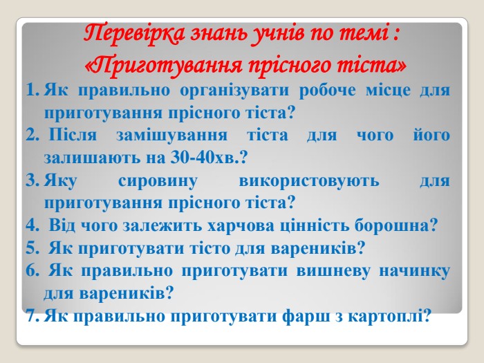 Перевірка знань учнів по темі :  «Приготування прісного тіста» Як правильно організувати робоче місце для приготування прісного тіста?  Після замішування тіста для чого його залишають на 30-40хв.? Яку сировину використовують для приготування прісного тіста?  Від чого залежить харчова цінність борошна?  Як приготувати тісто для вареників?  Як правильно приготувати вишневу начинку для вареників? Як правильно приготувати фарш з картоплі?  