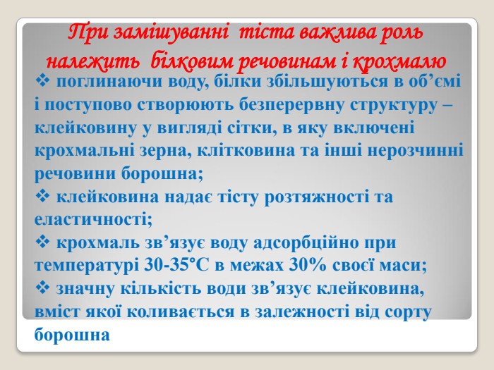  поглинаючи воду, білки збільшуються в об’ємі і поступово створюють безперервну структуру – клейковину у вигляді сітки, в яку включені крохмальні зерна, клітковина та інші нерозчинні речовини борошна;  клейковина надає тісту розтяжності та еластичності;  крохмаль зв’язує воду адсорбційно при температурі 30-35°С в межах 30% своєї маси;  значну кількість води зв’язує клейковина, вміст якої коливається в залежності від сорту борошна  При замішуванні  тіста важлива роль належить  білковим речовинам і крохмалю 
