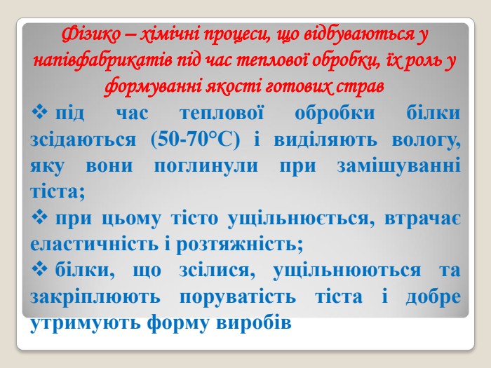 Фізико – хімічні процеси, що відбуваються у напівфабрикатів під час теплової обробки, їх роль у формуванні якості готових страв  під час теплової обробки білки зсідаються (50-70°С) і виділяють вологу, яку вони поглинули при замішуванні тіста;  при цьому тісто ущільнюється, втрачає еластичність і розтяжність;  білки, що зсілися, ущільнюються та закріплюють поруватість тіста і добре утримують форму виробів  