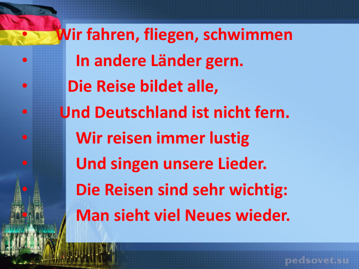      Wir fahren, fliegen, schwimmen            In andere Lдnder gern.          Die Reise bildet alle,        Und Deutschland ist nicht fern.            Wir reisen immer lustig            Und singen unsere Lieder.            Die Reisen sind sеhr wichtig:            Man sieht viel Neues wieder.   