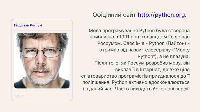 Мова програмування Python була створена приблизно в 1991 році голандцем Гвідо ван Россумом. Своє ім'я - Python (Пайтон) - отримав від назви телесеріалу (“Monty Python”), а не плазуна. Після того, як Россум розробив мову, він виклав її в Інтернет, де вже ціле співтовариство програмістів приєдналося до її поліпшення. Python активно вдосконалюється і в даний час. Часто виходять його нові версії. Офіційний сайт http://python.org. Гвідо ван Россум