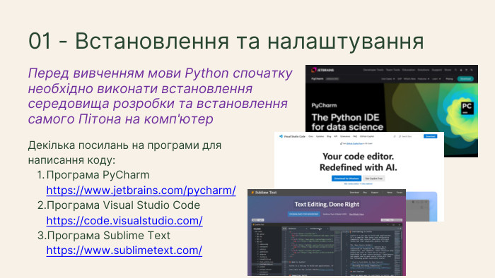 Декілька посилань на програми для написання коду: Програма Py. Charm https://www.jetbrains.com/pycharm/ Програма Visual Studio Code https://code.visualstudio.com/Програма Sublime Text https://www.sublimetext.com/Перед вивченням мови Python спочатку необхідно виконати встановлення середовища розробки та встановлення самого Пітона на комп'ютер01 - Встановлення та налаштування
