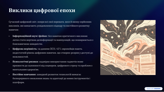 Виклики цифрової епохи. Сучасний цифровий світ, попри всі свої переваги, несе й низку серйозних викликів, які вимагають усвідомленого підходу та постійного розвитку навичок:Інформаційний шум і фейки: без навичок критичного мислення легко стати жертвою дезінформації та маніпуляцій, що поширюються з блискавичною швидкістю. Цифрова нерівність: за даними DESI, 42% європейців мають недостатній рівень цифрових навичок, що створює розрив у доступі до можливостей. Психологічні ризики: надмірне використання гаджетів може призвести до залежності від соцмереж, цифрового стресу та проблем з ментальним здоров'ям. Постійне навчання: швидкий розвиток технологій вимагає безперервного оновлення знань та адаптації до нових інструментів і платформ. 