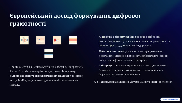 Європейський досвід формування цифрової грамотності Країни ЄС, такі як Велика Британія, Словенія, Нідерланди, Литва, Естонія, мають різні моделі, але спільну мету: підготовку конкурентоспроможних фахівців у цифрову епоху. Їхній досвід демонструє важливість системного підходу. Акцент на реформу освіти: розвиток цифрових компетенцій інтегрується в навчальні програми для всіх вікових груп, від дошкільнят до дорослих. Публічна політика: уряди активно працюють над подоланням цифрової нерівності, забезпечуючи рівний доступ до цифрової освіти та ресурсів. Співпраця: тісна взаємодія між освітніми установами, бізнесом та державними органами є ключовою для формування актуальних навичок.(За матеріалами досліджень Артема Заїки та інших експертів)