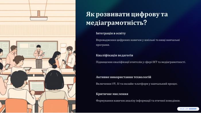  Як розвивати цифрову та медіаграмотність?Інтеграція в освіту. Впровадження цифрових навичок у шкільні та вищі навчальні програми. Кваліфікація педагогів. Підвищення кваліфікації вчителів у сфері ІКТ та медіаграмотності. Активне використання технологій. Включення VR, AI та онлайн-платформ у навчальний процес. Критичне мислення. Формування навичок аналізу інформації та етичної поведінки.