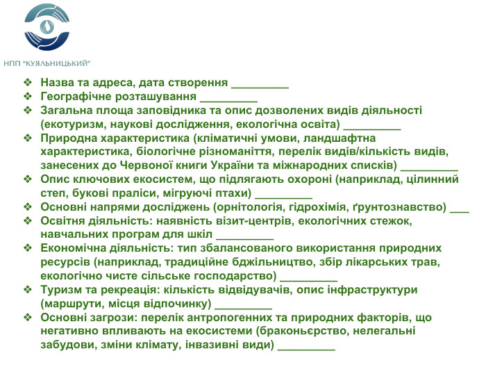 Назва та адреса, дата створення _________Географічне розташування _________Загальна площа заповідника та опис дозволених видів діяльності (екотуризм, наукові дослідження, екологічна освіта) _________Природна характеристика (кліматичні умови, ландшафтна характеристика, біологічне різноманіття, перелік видів/кількість видів, занесених до Червоної книги України та міжнародних списків) _________Опис ключових екосистем, що підлягають охороні (наприклад, цілинний степ, букові праліси, мігруючі птахи) _________Основні напрями досліджень (орнітологія, гідрохімія, ґрунтознавство) ___ Освітня діяльність: наявність візит-центрів, екологічних стежок, навчальних програм для шкіл _________Економічна діяльність: тип збалансованого використання природних ресурсів (наприклад, традиційне бджільництво, збір лікарських трав, екологічно чисте сільське господарство) _________Туризм та рекреація: кількість відвідувачів, опис інфраструктури (маршрути, місця відпочинку) _________Основні загрози: перелік антропогенних та природних факторів, що негативно впливають на екосистеми (браконьєрство, нелегальні забудови, зміни клімату, інвазивні види) _________