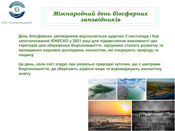 Міжнародний день біосферних заповідників. День біосферних заповідників відзначається щорічно 3 листопада і був започаткований ЮНЕСКО у 2021 році для підкреслення важливості цих територій для збереження біорізноманіття, підтримки сталого розвитку та проведення наукових досліджень екосистем, які поєднують природу та людину Це день, коли світ згадує про унікальні природні куточки, що є центрами біорізноманіття, де зберігають рідкісні види та впроваджують екологічну освіту