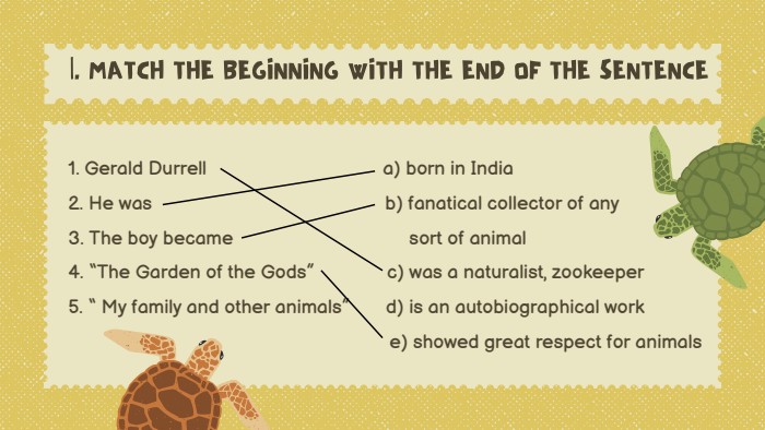 |. MATCH THE BEGINNING WITH THE END OF THE SENTENCE1. Gerald Durrell a) born in India2. He was b) fanatical collector of any3. The boy became sort of animal4. “The Garden of the Gods” c) was a naturalist, zookeeper5. “ My family and other animals” d) is an autobiographical work e) showed great respect for animals