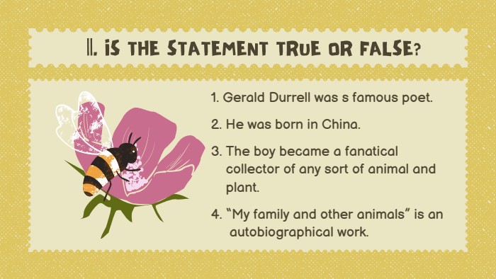 1. Gerald Durrell was s famous poet.2. He was born in China.3. The boy became a fanatical collector of any sort of animal and plant.4. “My family and other animals” is an autobiographical work.||. IS THE STATEMENT TRUE OR FALSE?