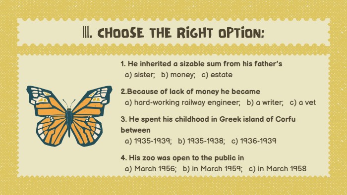1. He inherited a sizable sum from his father’s a) sister; b) money; c) estate2. Because of lack of money he became a) hard-working railway engineer; b) a writer; c) a vet3. He spent his childhood in Greek island of Corfu between a) 1935-1939; b) 1935-1938; c) 1936-19394. His zoo was open to the public in a) March 1956; b) in March 1959; c) in March 1958|||. CHOOSE THE RIGHT OPTION: 