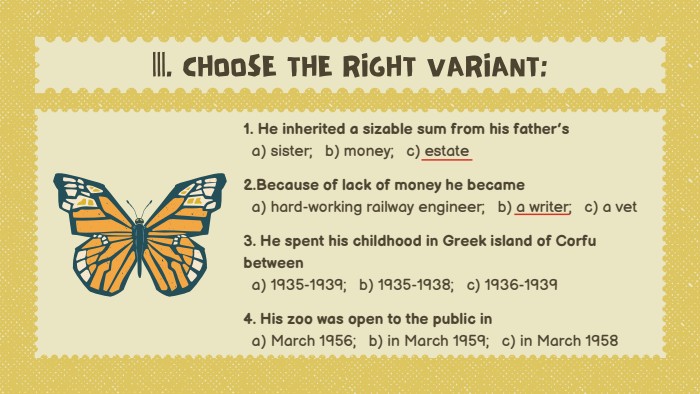 1. He inherited a sizable sum from his father’s a) sister; b) money; c) estate2. Because of lack of money he became a) hard-working railway engineer; b) a writer; c) a vet3. He spent his childhood in Greek island of Corfu between a) 1935-1939; b) 1935-1938; c) 1936-19394. His zoo was open to the public in a) March 1956; b) in March 1959; c) in March 1958|||. CHOOSE THE RIGHT VARIANT: 