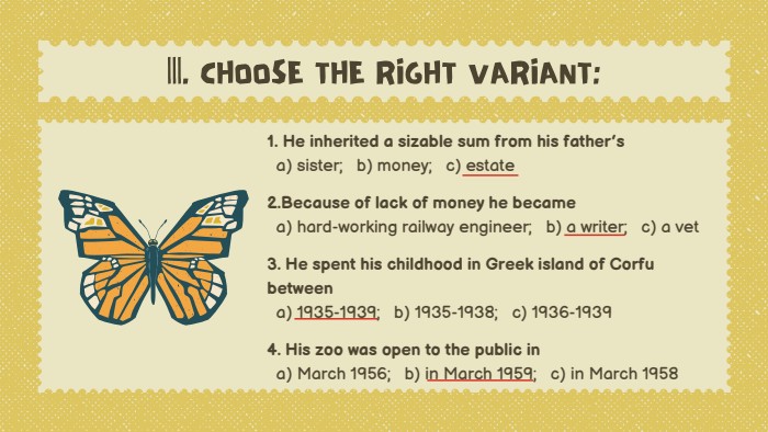1. He inherited a sizable sum from his father’s a) sister; b) money; c) estate2. Because of lack of money he became a) hard-working railway engineer; b) a writer; c) a vet3. He spent his childhood in Greek island of Corfu between a) 1935-1939; b) 1935-1938; c) 1936-19394. His zoo was open to the public in a) March 1956; b) in March 1959; c) in March 1958|||. CHOOSE THE RIGHT VARIANT: 
