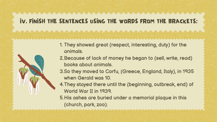 They showed great (respect, interesting, duty) for the animals. Because of lack of money he began to (sell, write, read) books about animals. So they moved to Corfu, (Greece, England, Italy), in 1935 when Gerald was 10. They stayed there until the (beginning, outbreak, end) of World War II in 1939. His ashes are buried under a memorial plaque in this (church, park, zoo). IV. FINISH THE SENTENCES USING THE WORDS FROM THE BRACKETS: