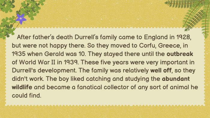  After father’s death Durrell’s family came to England in 1928, but were not happy there. So they moved to Corfu, Greece, in 1935 when Gerald was 10. They stayed there until the outbreak of World War II in 1939. These five years were very important in Durrell's development. The family was relatively well off, so they didn't work. The boy liked catching and studying the abundant wildlife and became a fanatical collector of any sort of animal he could find.