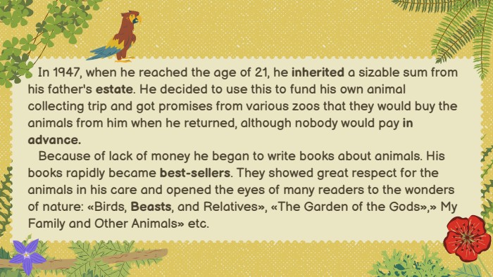  In 1947, when he reached the age of 21, he inherited a sizable sum from his father's estate. He decided to use this to fund his own animal collecting trip and got promises from various zoos that they would buy the animals from him when he returned, although nobody would pay in advance. Because of lack of money he began to write books about animals. His books rapidly became best-sellers. They showed great respect for the animals in his care and opened the eyes of many readers to the wonders of nature: «Birds, Beasts, and Relatives», «The Garden of the Gods»,» My Family and Other Animals» etc.
