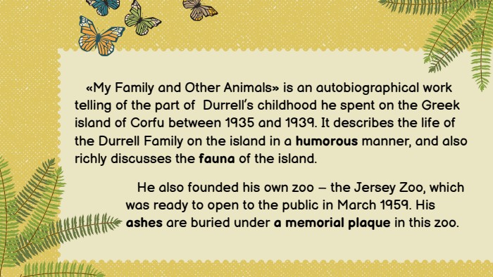  «My Family and Other Animals» is an autobiographical work telling of the part of Durrell’s childhood he spent on the Greek island of Corfu between 1935 and 1939. It describes the life of the Durrell Family on the island in a humorous manner, and also richly discusses the fauna of the island. He also founded his own zoo – the Jersey Zoo, which was ready to open to the public in March 1959. His ashes are buried under a memorial plaque in this zoo.