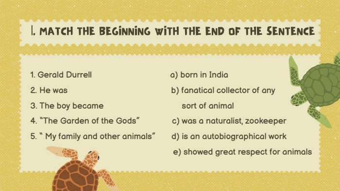 |. MATCH THE BEGINNING WITH THE END OF THE SENTENCE1. Gerald Durrell a) born in India2. He was b) fanatical collector of any3. The boy became sort of animal4. “The Garden of the Gods” c) was a naturalist, zookeeper5. “ My family and other animals” d) is an autobiographical work e) showed great respect for animals