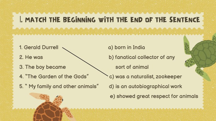 |. MATCH THE BEGINNING WITH THE END OF THE SENTENCE1. Gerald Durrell a) born in India2. He was b) fanatical collector of any3. The boy became sort of animal4. “The Garden of the Gods” c) was a naturalist, zookeeper5. “ My family and other animals” d) is an autobiographical work e) showed great respect for animals