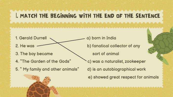 |. MATCH THE BEGINNING WITH THE END OF THE SENTENCE1. Gerald Durrell a) born in India2. He was b) fanatical collector of any3. The boy became sort of animal4. “The Garden of the Gods” c) was a naturalist, zookeeper5. “ My family and other animals” d) is an autobiographical work e) showed great respect for animals