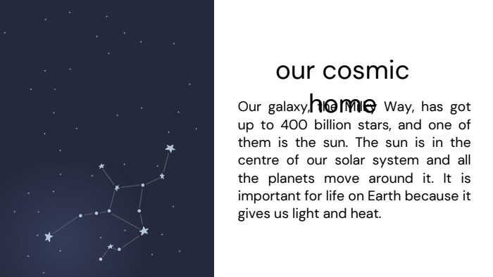 our cosmic home. Our galaxy, the Milky Way, has got up to 400 billion stars, and one of them is the sun. The sun is in the centre of our solar system and all the planets move around it. It is important for life on Earth because it gives us light and heat.