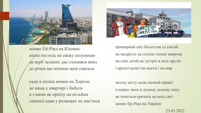 міняю Ей-Ріяд на Кізомиспіски пустель на свіжу полуницюде верб зелених дах схилився вниздо річки що ночами мені снитьсясади в пісках міняю на Херсонде мама у квартирі і бабусяя з ними як приїду на мільйонсмачної кави у розмовах не нап’юсяпримарний світ багатства та ілюзійна щедрість за столом тісних квартирна сміх дітей на зустріч в колі друзіві врешті-решт на щастя і на мирмоєму місту шлю палкий привітя кожну мить в думках додому линуяк хочеться кричати на весь світміняю Ер-Ріяд на Україну 23.03.2022