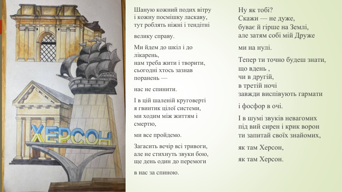 Шаную кожний подих вітруі кожну посмішку ласкаву,тут роблять ніжні і тендітнівелику справу. Ми йдем до шкіл і до лікарень,нам треба жити і творити,сьогодні хтось зазнав поранень —нас не спинити.І в цій шаленій круговертія гвинтик цілої системи,ми ходим між життям і смертю,ми все пройдемо. Загасить вечір всі тривоги,але не стихнуть звуки бою,ще день один до перемогив нас за спиною. Ну як тобі?Скажи — не дуже,буває й гірше на Землі,але затям собі мій Дружеми на нулі. Тепер ти точно будеш знати,що вдень ,чи в другій,в третій ночізавжди виспівують гарматиі фосфор в очі.І в шумі звуків невагомихпід вий сирен і крик воронти запитай своїх знайомих,як там Херсон,як там Херсон.