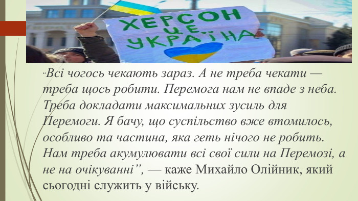 “Всі чогось чекають зараз. А не треба чекати — треба щось робити. Перемога нам не впаде з неба. Треба докладати максимальних зусиль для Перемоги. Я бачу, що суспільство вже втомилось, особливо та частина, яка геть нічого не робить. Нам треба акумулювати всі свої сили на Перемозі, а не на очікуванні”, — каже Михайло Олійник, який сьогодні служить у війську.