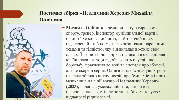 Поетична збірка «Незламний Херсон» Михайла Олійника. Михайло Олійник – чемпіон світу з гирьового спорту, тренер, інспектор муніципальної варти і відомий херсонський поет, чий творчий шлях відзначений глибокими переживаннями, народними темами та гідністю, яку він вкладає в кожне своє слово. Його поетичні збірки, написані в складні для країни часи, завжди відображають внутрішню боротьбу, прагнення до волі та спогади про зболені, але не скорені серця. Однією з таких значущих робіт є перша збірка з циклу поезій про будні міста і його мешканців на лінії вогню «Незламний Херсон» (2023), видана в умовах війни та, попри все, насичена надією, стійкістю та глибоким почуттям відданості рідній землі.