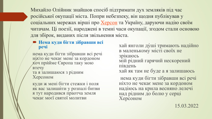 Михайло Олійник знайшов спосіб підтримати дух земляків під час російської окупації міста. Попри небезпеку, він щодня публікував у соціальних мережах вірші про Херсон та Україну, даруючи надію своїм читачам. Ці поезії, народжені в темні часи окупації, згодом стали основою для збірок, виданих після звільнення міста. Нема куди бігти зібравши всі речінема куди бігти зібравши всі речініхто не чекає мене за кордономхоч при́йме Європа таку мою втечута я залишаюся з рідним Херсономкуди ж мені бігти стежки і поляяк вас залиши́ти у розпалі битвия тут народився праотча землячекає моєї святої молитвихай янголи ду́ші тримають надійнов маленькому місті своїх не зрікаюсьмій рідний гарячий нескорений південьхай як там не буде а я залишаюсь нема куди бігти зібравши всі речініхто не чекає мене за кордономнадіюсь на крила весняно лелечінад рідним до болю у серці Херсоном                                          15.03.2022