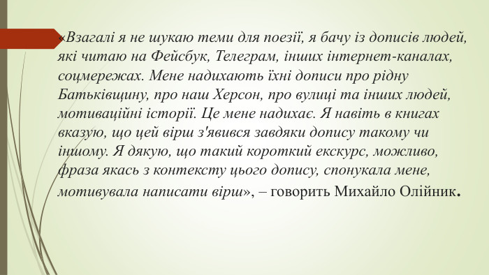 «Взагалі я не шукаю теми для поезії, я бачу із дописів людей, які читаю на Фейсбук, Телеграм, інших інтернет-каналах, соцмережах. Мене надихають їхні дописи про рідну Батьківщину, про наш Херсон, про вулиці та інших людей, мотиваційні історії. Це мене надихає. Я навіть в книгах вказую, що цей вірш з'явився завдяки допису такому чи іншому. Я дякую, що такий короткий екскурс, можливо, фраза якась з контексту цього допису, спонукала мене, мотивувала написати вірш», – говорить Михайло Олійник.
