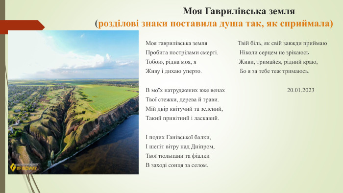  Моя Гаврилівська земля(розділові знаки поставила душа так, як сприймала)Моя гаврилівська земля Твій біль, як свій завжди приймаю Пробита пострілами смерті. Ніколи серцем не зрікаюсь. Тобою, рідна моя, я Живи, тримайся, рідний краю,Живу і дихаю уперто. Бо я за тебе теж тримаюсь. В моїх натруджених вже венах 20.01.2023 Твої стежки, дерева й трави. Мій двір квітучий та зелений,Такий привітний і ласкавий.І подих Ганівської балки,І шепіт вітру над Дніпром,Твої тюльпани та фіалки. В заході сонця за селом.