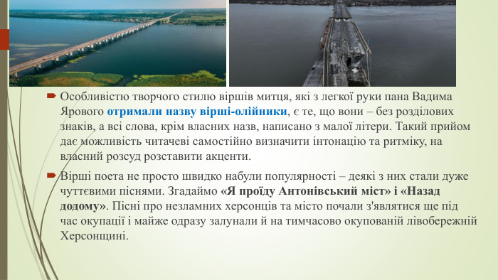 Особливістю творчого стилю віршів митця, які з легкої руки пана Вадима Ярового отримали назву вірші-олійники, є те, що вони – без розділових знаків, а всі слова, крім власних назв, написано з малої літери. Такий прийом дає можливість читачеві самостійно визначити інтонацію та ритміку, на власний розсуд розставити акценти. Вірші поета не просто швидко набули популярності – деякі з них стали дуже чуттєвими піснями. Згадаймо «Я проїду Антонівський міст» і «Назад додому». Пісні про незламних херсонців та місто почали з'являтися ще під час окупації і майже одразу залунали й на тимчасово окупованій лівобережній Херсонщині.