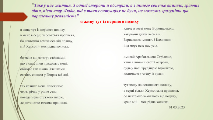 “Таке у нас життя. З однієї сторони й обстріли, а з іншого сонечко вийшло, грають діти, п'єш каву. Люди, які в таких ситуаціях не були, не можуть зрозуміти цю паралельну реальність”. я живу тут із першого подихуя живу тут із першого подиху,в мене в серці херсонська прописка,бо невтомно всміхаюсь від подиву,мій Херсон – моя рідна колиска. бо мене він затягує стéжками,що у снах знов приходять мені.обіймає так ніжно Олешками,світить сонцем у Гопрах всі дні. так колише мене Лепетихоючерез річку у рідне село,поведе мене стежкою тихою,де дитинство казкове пройшло. кличе в гості мене Воронцовкою,кавунами дивує весь вік. Бериславом манить і Каховкоюі на море везе нас усіх. омивай Арабатською Стрілкою,клич в лимани свої й острови,будь у полі трудящою бджілкою,килимком у степу із трави. тут живу до останнього подиху,в серці тільки Херсонська прописка,бо невтомно всміхаюсь від подиву,краю мій – моя рідна колиска. 01.03.2023