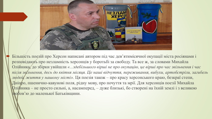 Більшість поезій про Херсон написані автором під час дев’ятимісячної окупації міста росіянами і розповідають про незламність херсонців у боротьбі за свободу. Та все ж, за словами Михайла Олійника, до збірки увійшли «...здебільшого вірші не про окупацію, це вірші про час звільнення і час після звільнення, десь до квітня місяця. Це наші відчуття, переживання, вибухи, артобстріли, загибель людей, життя у нашому місті». Ця поезія також – про красу херсонського краю, безкраї степи, Дніпро, пшенично-кавунові поля, рідну мову, про почуття та мрії. Для херсонців поезії Михайла Олійника – не просто сильні, а, насамперед, – дуже близькі, бо створені на їхній землі і з великою любов’ю до маленької Батьківщини.