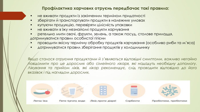 Профілактика харчових отруєнь передбачає такі правила: •	не вживати продукти із закінченим терміном придатності •	зберігати й транспортувати продукти в належних умовах •	купуючи продукцію, перевіряти цілісність упаковки •	не вживати в їжу незнайомі продукти харчування •	ретельно мити овочі, фрукти, зелень, а також посуд, столове приладдя, дотримуватися правил особистої гігієни •	проводити якісну термічну обробку продуктів харчування (особливо риби та м’яса) •	дотримуватися правил зберігання продуктів у холодильнику Якщо сталося отруєння продуктами й з’являються відповідні симптоми, важливо негайно повідомити про це дорослих або сімейного лікаря, які нададуть необхідну допомогу. Лікування та прийом ліків, які лікар рекомендує, слід проводити відповідно до його вказівок і під наглядом дорослих.