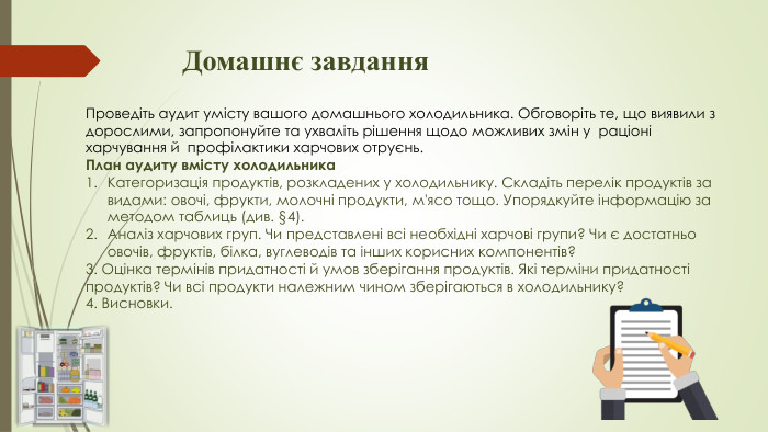 Домашнє завдання Проведіть аудит умісту вашого домашнього холодильника. Обговоріть те, що виявили з дорослими, запропонуйте та ухваліть рішення щодо можливих змін у раціоні харчування й профілактики харчових отруєнь. План аудиту вмісту холодильника Категоризація продуктів, розкладених у холодильнику. Складіть перелік продуктів за видами: овочі, фрукти, молочні продукти, м'ясо тощо. Упорядкуйте інформацію за методом таблиць (див. §4). Аналіз харчових груп. Чи представлені всі необхідні харчові групи? Чи є достатньо овочів, фруктів, білка, вуглеводів та інших корисних компонентів? 3. Оцінка термінів придатності й умов зберігання продуктів. Які терміни придатності продуктів? Чи всі продукти належним чином зберігаються в холодильнику? 4. Висновки. 