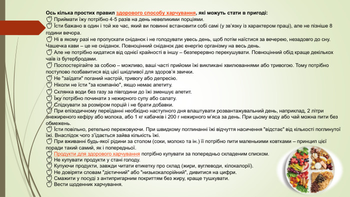  Ось кілька простих правил здорового способу харчування, які можуть стати в пригоді:🍏 Приймати їжу потрібно 4-5 разів на день невеликими порціями.🍏 Їсти бажано в один і той же час, який ви повинні встановити собі самі (у зв’язку із характером праці), але не пізніше 8 години вечора.🍏 Ні в якому разі не пропускати сніданок і не голодувати увесь день, щоб потім наїстися за вечерею, незадовго до сну. Чашечка кави – це не сніданок. Повноцінний сніданок дає енергію організму на весь день.🍏 Але не потрібно кидатися від однієї крайності в іншу – безперервно перекушувати. Повноцінний обід краще декількох чаїв із бутербродами.🍏 Поспостерігайте за собою – можливо, ваші часті прийоми їжі викликані хвилюваннями або тривогою. Тому потрібно поступово позбавитися від цієї шкідливої для здоров’я звички.🍏 Не 