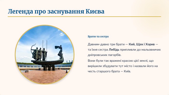 Легенда про заснування Києва. Брати та сестра. Давним-давно три брати — Кий, Щек і Хорив — та їхня сестра Либідь припливли до мальовничих дніпровських пагорбів. Вони були так вражені красою цієї землі, що вирішили збудувати тут місто і назвали його на честь старшого брата — Київ.