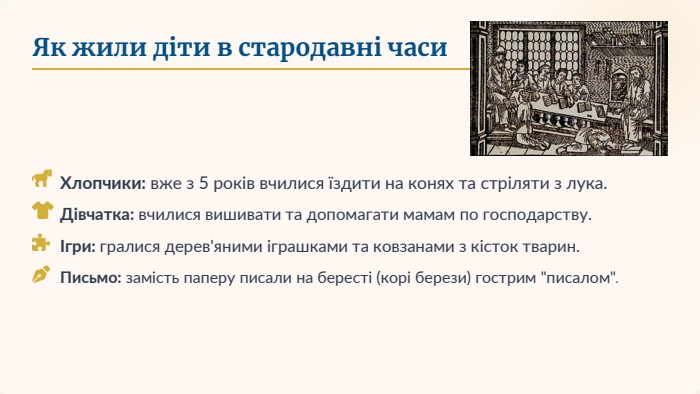 Як жили діти в стародавні часи. Хлопчики: вже з 5 років вчилися їздити на конях та стріляти з лука. Дівчатка: вчилися вишивати та допомагати мамам по господарству.Ігри: гралися дерев'яними іграшками та ковзанами з кісток тварин. Письмо: замість паперу писали на бересті (корі берези) гострим 