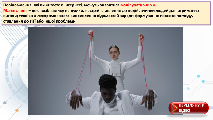 Повідомлення, які ви читаєте в Інтернеті, можуть виявитися маніпулятивними. Маніпуляція – це спосіб впливу на думки, настрій, ставлення до подій, вчинки людей для отримання вигоди; техніка цілеспрямованого викривлення відомостей заради формування певного погляду, ставлення до тієї або іншої проблеми.