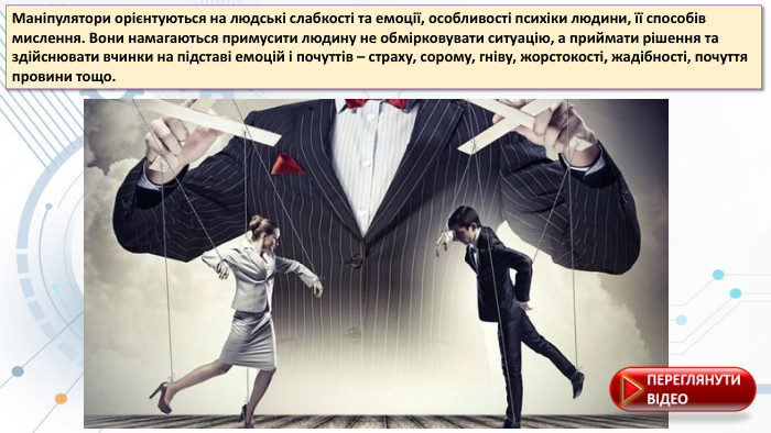 Маніпулятори орієнтуються на людські слабкості та емоції, особливості психіки людини, її способів мислення. Вони намагаються примусити людину не обмірковувати ситуацію, а приймати рішення та здійснювати вчинки на підставі емоцій і почуттів – страху, сорому, гніву, жорстокості, жадібності, почуття провини тощо.