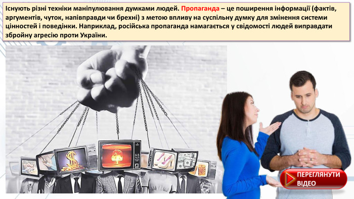 Існують різні техніки маніпулювання думками людей. Пропаганда – це поширення інформації (фактів, аргументів, чуток, напівправди чи брехні) з метою впливу на суспільну думку для змінення системи цінностей і поведінки. Наприклад, російська пропаганда намагається у свідомості людей виправдати збройну агресію проти України.