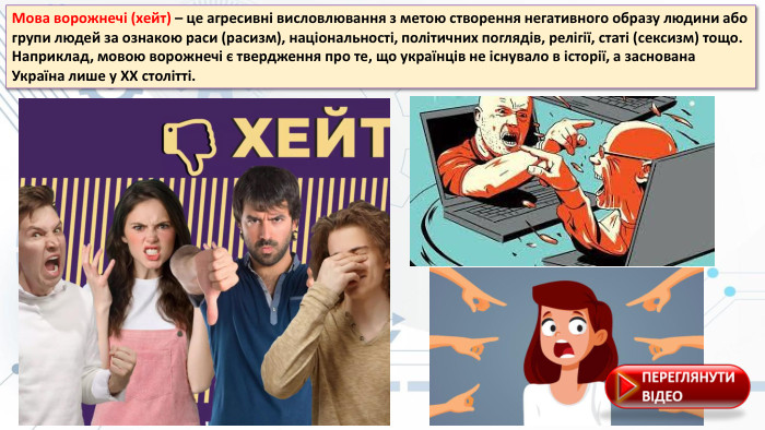 Мова ворожнечі (xейт) – це агресивні висловлювання з метою створення негативного образу людини або групи людей за ознакою раси (расизм), національності, політичних поглядів, релігії, статі (сексизм) тощо. Наприклад, мовою ворожнечі є твердження про те, що українців не існувало в історії, а заснована Україна лише у XX столітті.