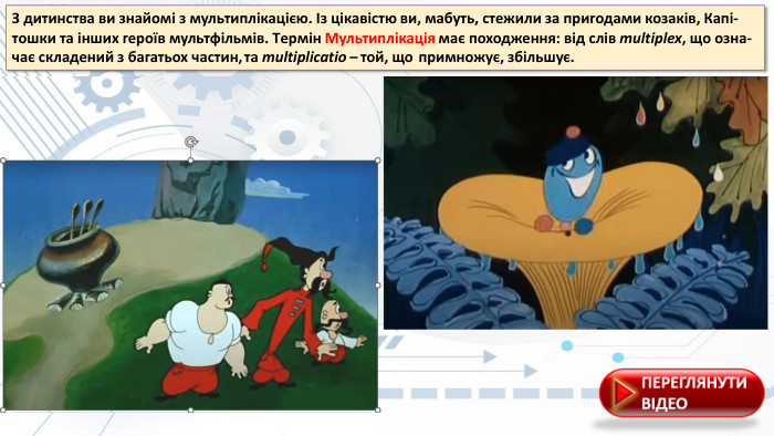 З дитинства ви знайомі з мультиплікацією. Із цікавістю ви, мабуть, стежили за пригодами козаків, Капі-тошки та інших героїв мультфільмів. Tермін Мультиплікація має походження: від слів multiplex, що озна-чає складений з багатьох частин,	та multiplicatio –	той, що	примножує, збільшує.
