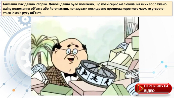 Анімація має давню історію. Доволі давно було помічено, що коли серію малюнків, на якиx зображено зміну положення об’єкта або його частин, показувати послідовно протягом короткого часу, то утворю-ється ілюзія руxу об’єкта.