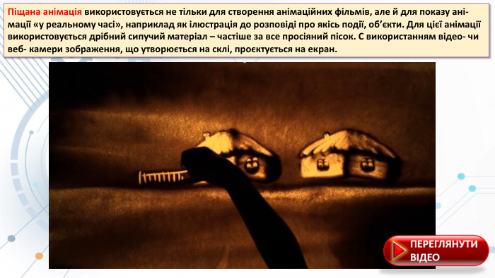 Піщана анімація використовується не тільки для створення анімаційних фільмів, але й для показу ані- мації «у реальному часі», наприклад як ілюстрація до розповіді про якісь події, об’єкти. Для цієї анімації використовується дрібний сипучий матеріал – частіше за все просіяний пісок. С використанням відео- чи веб- камери зображення, що утворюється на склі, проєктується на екран. 
