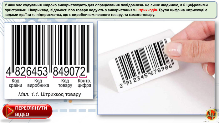 У наш час кодування широко використовують для опрацювання повідомлень не лише людиною, а й цифровими пристроями. Наприклад, відомості про товари кодують з використанням штрихкодів. Групи цифр на штрихкоді є кодами країни та підприємства, що є виробником певного товару, та самого товару.